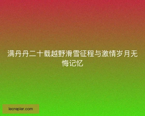 满丹丹二十载越野滑雪征程与激情岁月无悔记忆