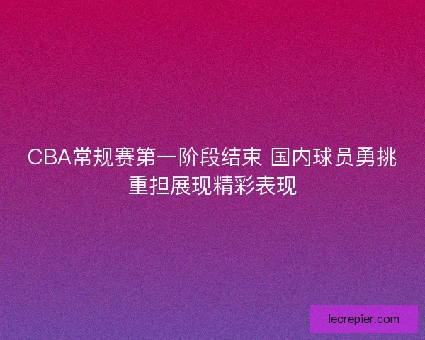 CBA常规赛第一阶段结束 国内球员勇挑重担展现精彩表现
