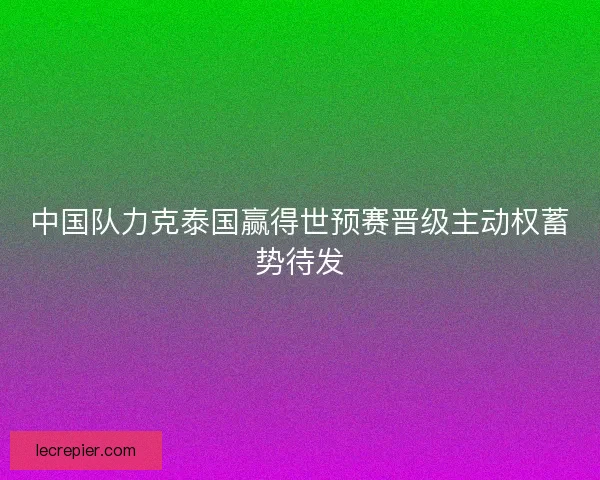 中国队力克泰国赢得世预赛晋级主动权蓄势待发
