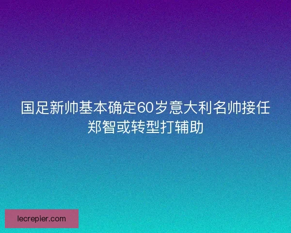 国足新帅基本确定60岁意大利名帅接任郑智或转型打辅助