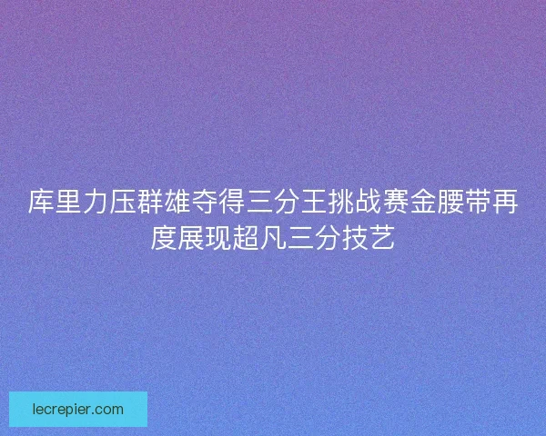 库里力压群雄夺得三分王挑战赛金腰带再度展现超凡三分技艺