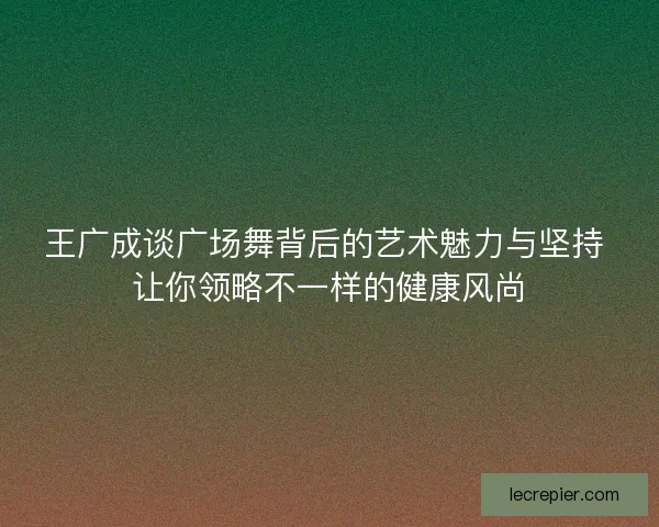 王广成谈广场舞背后的艺术魅力与坚持 让你领略不一样的健康风尚