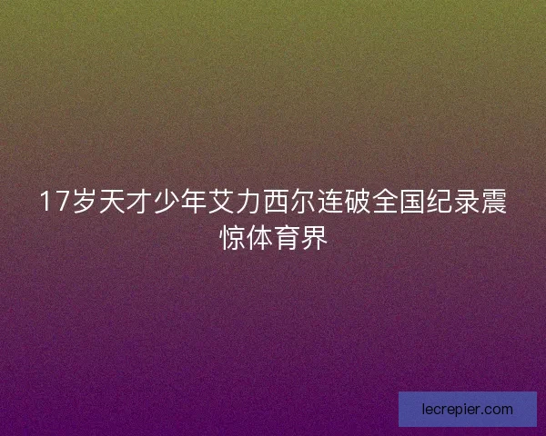 17岁天才少年艾力西尔连破全国纪录震惊体育界 17岁天才少年艾力西尔连破全国纪录震惊体育界