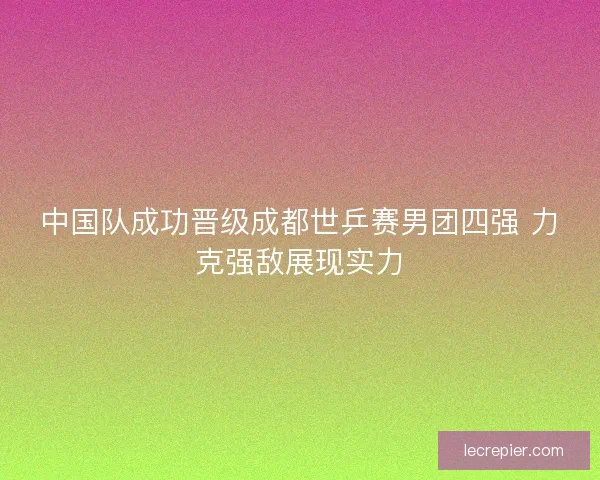 中国队成功晋级成都世乒赛男团四强 力克强敌展现实力