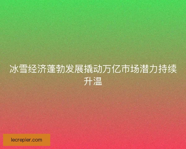 冰雪经济蓬勃发展撬动万亿市场潜力持续升温
