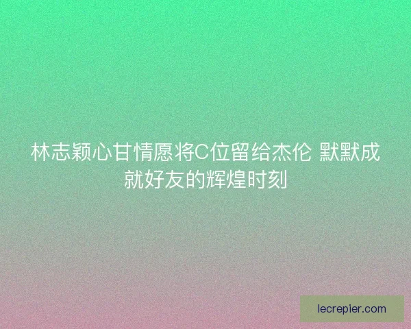 林志颖心甘情愿将C位留给杰伦 默默成就好友的辉煌时刻