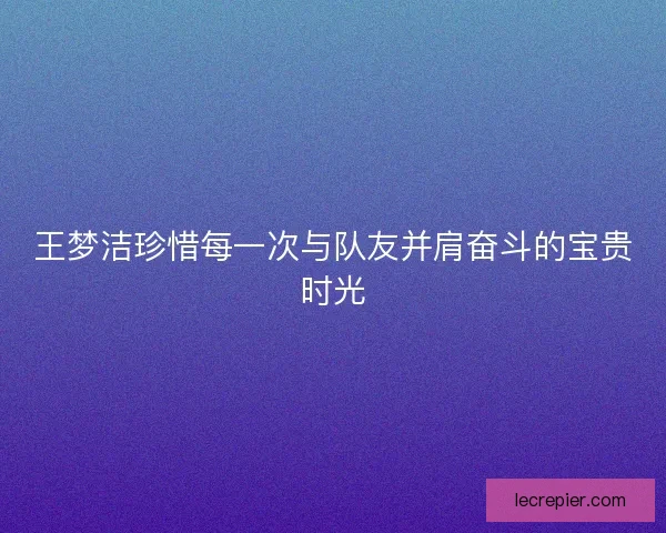 王梦洁珍惜每一次与队友并肩奋斗的宝贵时光