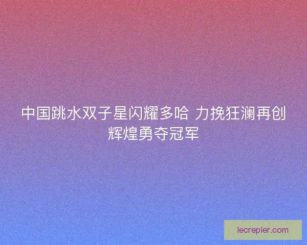 中国跳水双子星闪耀多哈 力挽狂澜再创辉煌勇夺冠军