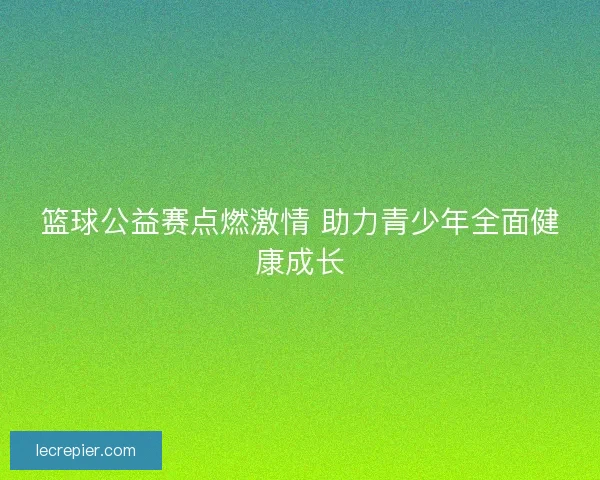 篮球公益赛点燃激情 助力青少年全面健康成长