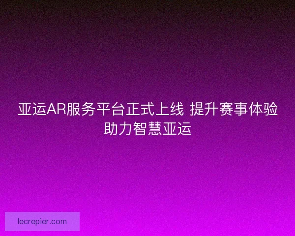 亚运AR服务平台正式上线 提升赛事体验助力智慧亚运 亚运AR服务平台正式上线 提升赛事体验助力智慧亚运